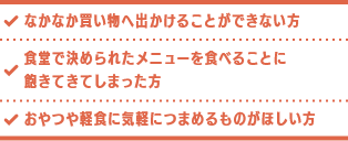 なかなか買い物へ出かけることができない方 食堂で決められたメニューを食べることに飽きてきてしまった方 おやつや軽食に気軽につまめるものがほしい方