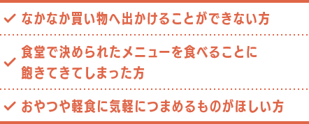 なかなか買い物へ出かけることができない方 食堂で決められたメニューを食べることに飽きてきてしまった方 おやつや軽食に気軽につまめるものがほしい方
