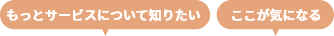 もっとサービスについて知りたい ここが気になる
