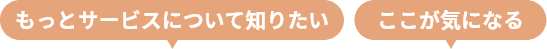 もっとサービスについて知りたい ここが気になる