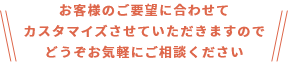 お客様のご要望に合わせてカスタマイズさせていただきますのでどうぞお気軽にご相談ください