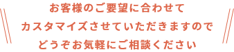 お客様のご要望に合わせてカスタマイズさせていただきますのでどうぞお気軽にご相談ください